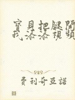 宝贝把腿开大让我添添视频