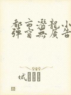 都市潜龙小说无弹窗无广告