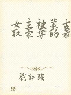 女主被蒙古人强取豪夺的最新章节更