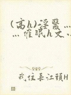 (高h)淫医……催眠h文小说