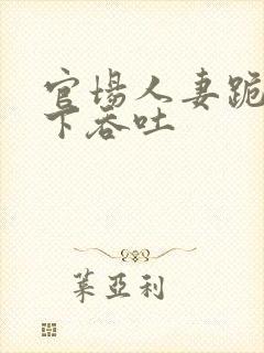 官场人妻跪在胯下吞吐