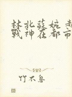 林北苏婉 超级战神在都市