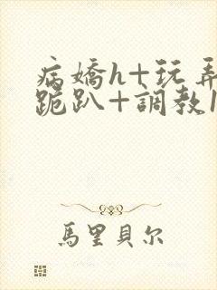 病娇h+玩弄+跪趴+调教1v1