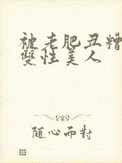 被老肥丑糟蹋的双性美人