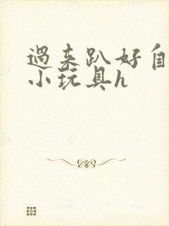 过来趴好自己选小玩具h