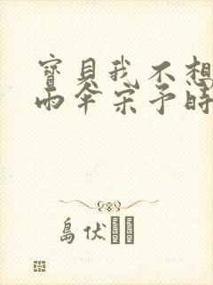 宝贝我不想带小雨伞宋予时