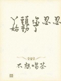 丫头你忍忍我开始动了