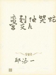 脔到他哭蛇双根宫交h