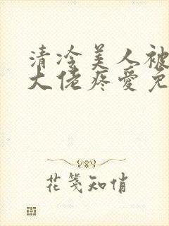 清冷美人被阴鸷大佬疼爱免费阅读全文