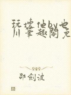 玩坏他by也山川笔趣阁免费阅读全文