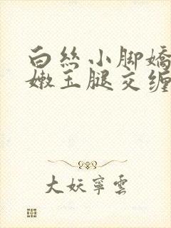 白丝小脚娇喘粉嫩玉腿交缠欢爱小说