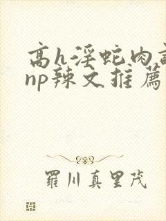 高h淫蛇肉调教np辣文推荐