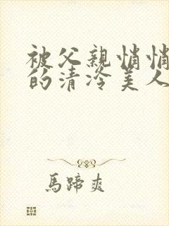 被父亲悄悄调教的清冷美人作者:下一