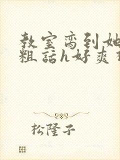 教室脔到她哭h粗话h好爽视频