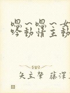 嗯～嗯～女尊呻吟动情主动