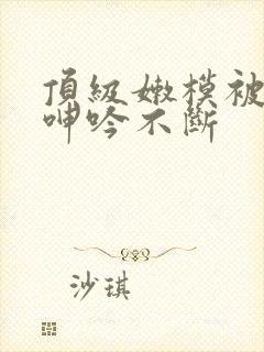 顶级嫩模被啪到呻吟不断