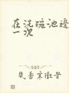 在洗碗池边要了一次