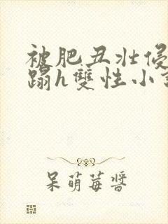 被肥丑壮侵犯糟蹋h双性小说