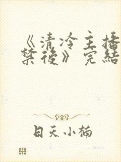 《清冷主播被囚禁后》完结了吗