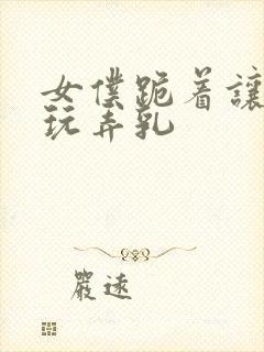 女仆跪着让主人玩弄乳