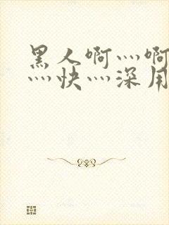 黑人啊灬啊灬啊灬快灬深用口述