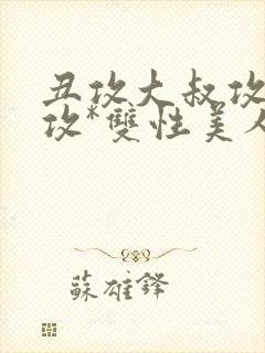 丑攻大叔攻老人攻*双性美人合集最新章节