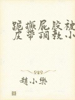 跪撅屁股被民工皮带调教小说