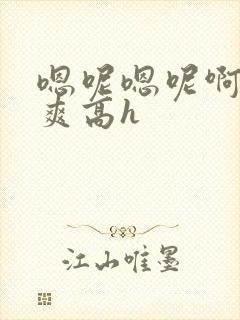 嗯呢嗯呢啊哦好爽高h