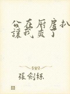 公在厨房扒开腿让我爽了