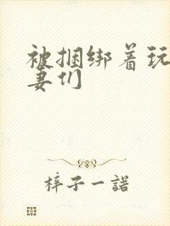 被捆绑着玩弄人妻们