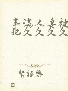 丰满人妻被公侵犯久久久久