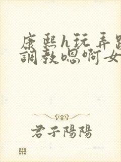 康熙h玩弄跪趴调教嗯啊女