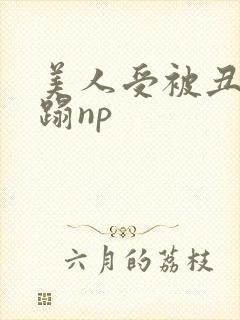 美人受被丑攻糟蹋np