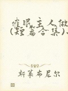 催眠主人做?奴(短篇合集)小说在线阅