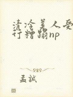 清冷美人受被强行糟蹋np