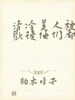 清冷美人被迫承欢后他们都疯了小说