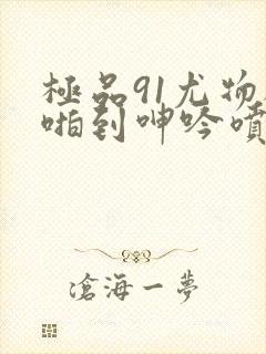 极品91尤物被啪到呻吟喷