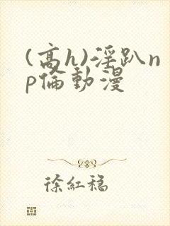 (高h)淫趴np伦动漫