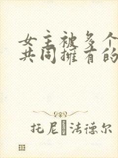 女主被多个男主共同拥有的小说免费