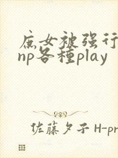 庶女被强行糟蹋np各种play