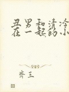 丑男和清冷美人在一起的小说