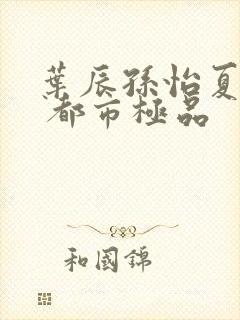 叶辰孙怡夏若雪 都市极品封面