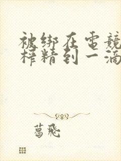 被绑在电竞椅上榨精到一滴不剩