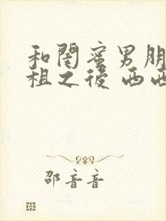 和闺蜜男朋友合租之后 西西艾欧