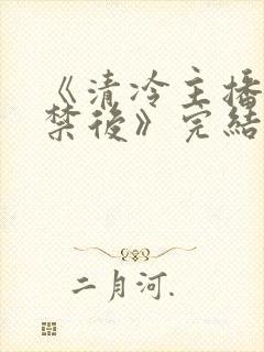 《清冷主播被囚禁后》完结了吗