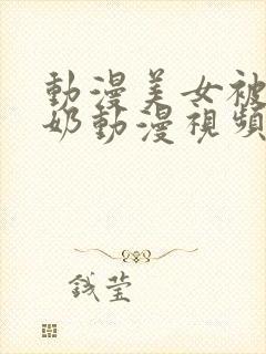 动漫美女被吸乳奶动漫视频