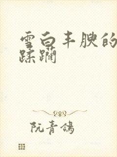 雪白丰腴的肉体蹂躏