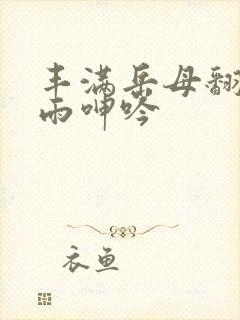 丰满岳母翻云覆雨呻吟