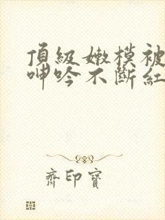 顶级嫩模被啪到呻吟不断红楼