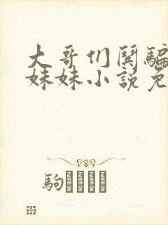 大哥们哄骗懵懂妹妹小说免费阅读